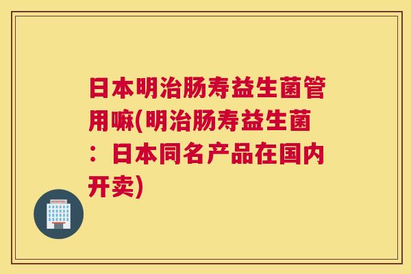 日本明治肠寿益生菌管用嘛(明治肠寿益生菌：日本同名产品在国内开卖)