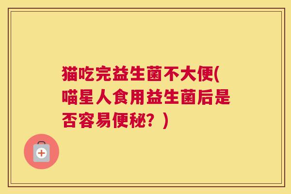 猫吃完益生菌不大便(喵星人食用益生菌后是否容易便秘？)