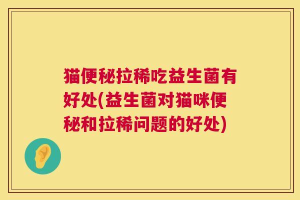猫便秘拉稀吃益生菌有好处(益生菌对猫咪便秘和拉稀问题的好处)