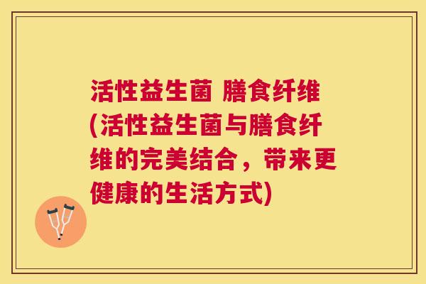 活性益生菌 膳食纤维(活性益生菌与膳食纤维的完美结合，带来更健康的生活方式)