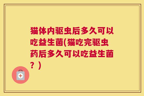 猫体内驱虫后多久可以吃益生菌(猫吃完驱虫药后多久可以吃益生菌？)