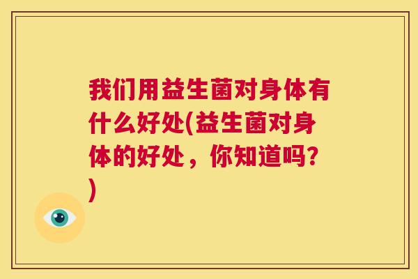 我们用益生菌对身体有什么好处(益生菌对身体的好处，你知道吗？)