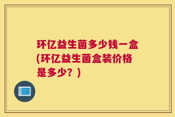 环亿益生菌多少钱一盒(环亿益生菌盒装价格是多少？)