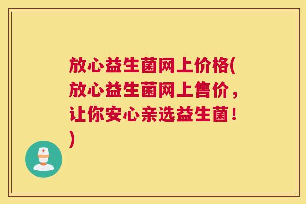 放心益生菌网上价格(放心益生菌网上售价，让你安心亲选益生菌！)