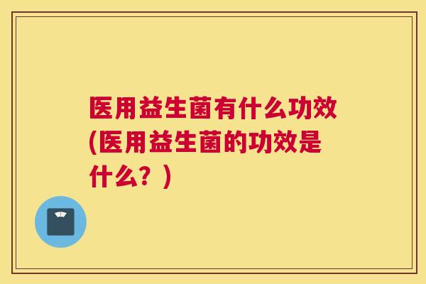 医用益生菌有什么功效(医用益生菌的功效是什么？)