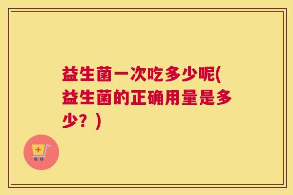 益生菌一次吃多少呢(益生菌的正确用量是多少？)