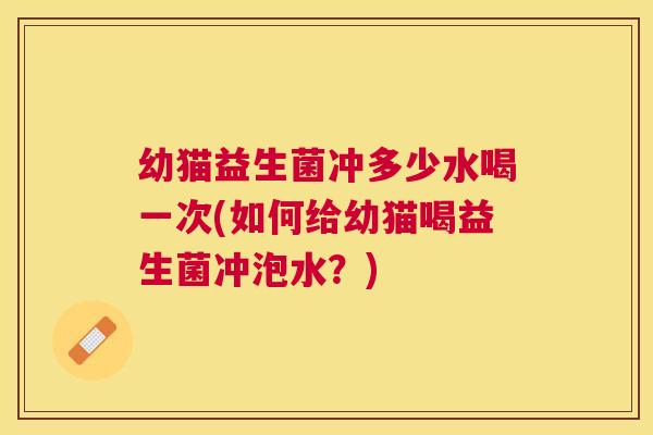 幼猫益生菌冲多少水喝一次(如何给幼猫喝益生菌冲泡水？)