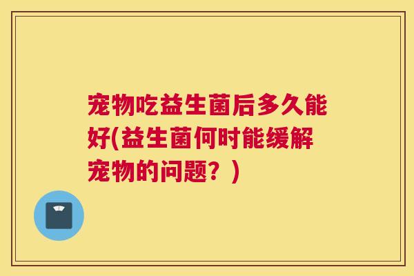 宠物吃益生菌后多久能好(益生菌何时能缓解宠物的问题？)