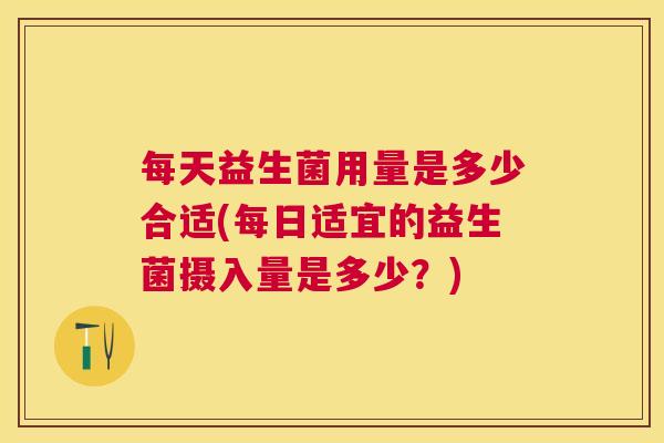 每天益生菌用量是多少合适(每日适宜的益生菌摄入量是多少？)