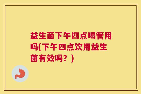 益生菌下午四点喝管用吗(下午四点饮用益生菌有效吗？)