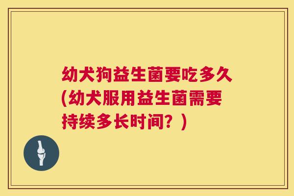 幼犬狗益生菌要吃多久(幼犬服用益生菌需要持续多长时间？)