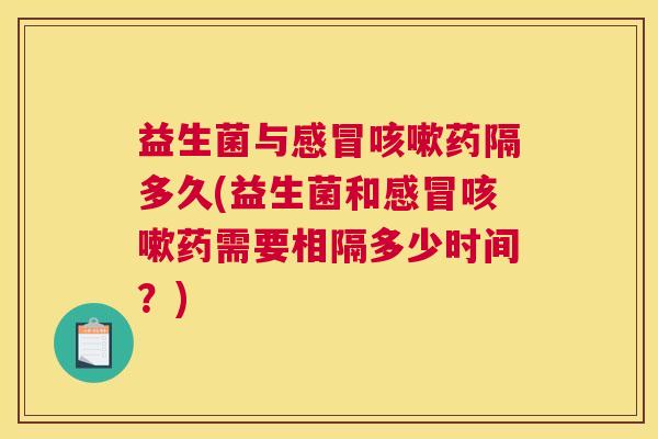 益生菌与感冒咳嗽药隔多久(益生菌和感冒咳嗽药需要相隔多少时间？)