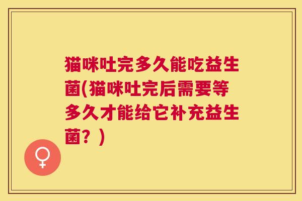 猫咪吐完多久能吃益生菌(猫咪吐完后需要等多久才能给它补充益生菌？)