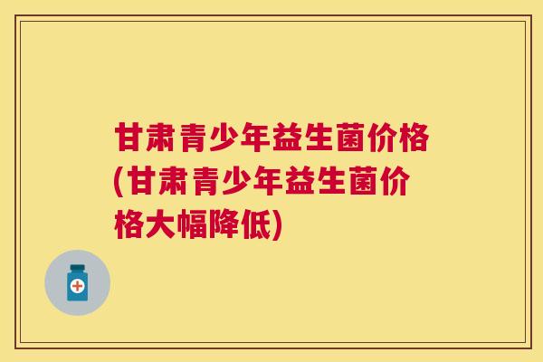 甘肃青少年益生菌价格(甘肃青少年益生菌价格大幅降低)