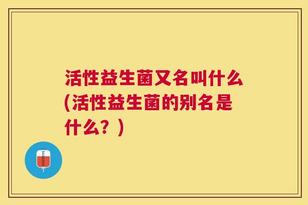 活性益生菌又名叫什么(活性益生菌的别名是什么？)
