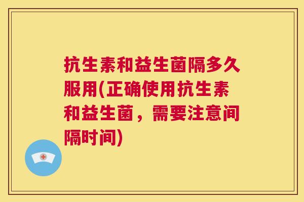 抗生素和益生菌隔多久服用(正确使用抗生素和益生菌，需要注意间隔时间)