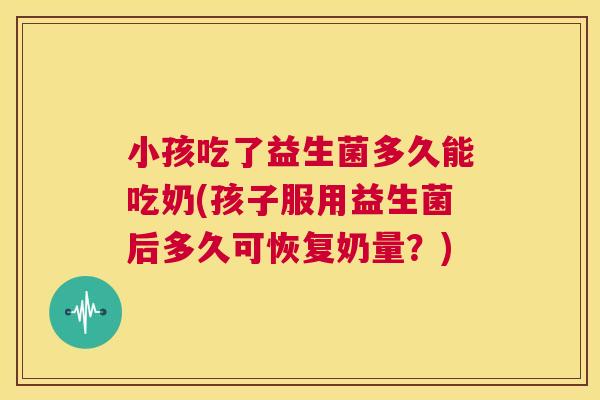 小孩吃了益生菌多久能吃奶(孩子服用益生菌后多久可恢复奶量？)