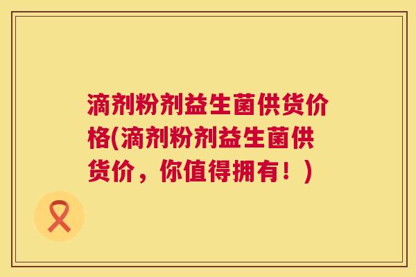 滴剂粉剂益生菌供货价格(滴剂粉剂益生菌供货价，你值得拥有！)