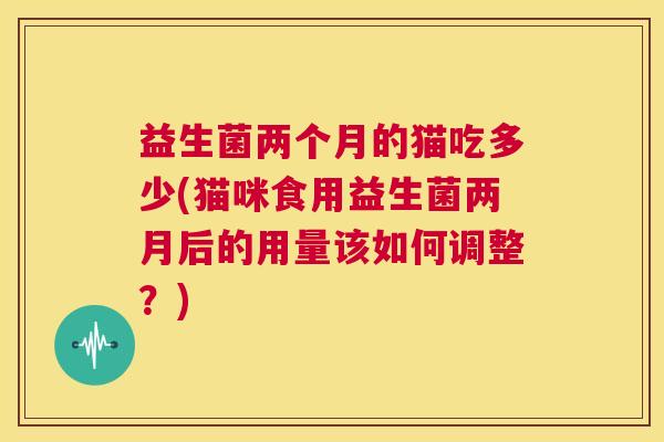 益生菌两个月的猫吃多少(猫咪食用益生菌两月后的用量该如何调整？)