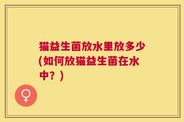 猫益生菌放水里放多少(如何放猫益生菌在水中？)