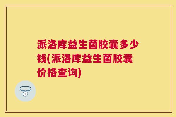 派洛库益生菌胶囊多少钱(派洛库益生菌胶囊价格查询)