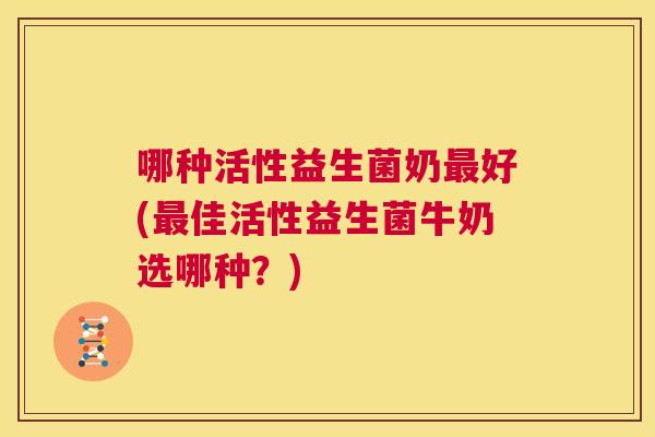 哪种活性益生菌奶最好(最佳活性益生菌牛奶选哪种？)