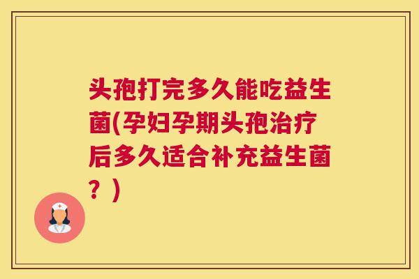 头孢打完多久能吃益生菌(孕妇孕期头孢治疗后多久适合补充益生菌？)