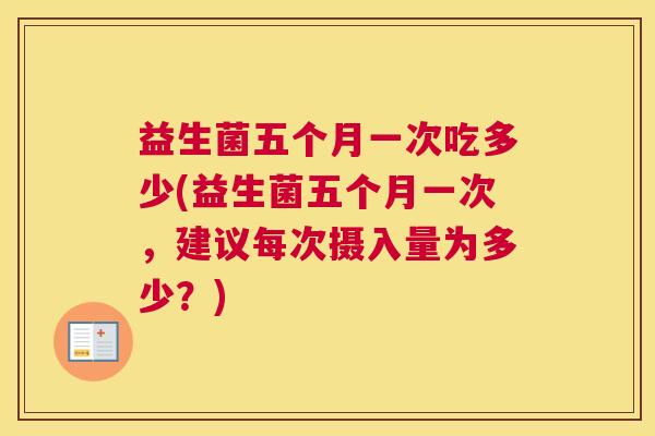 益生菌五个月一次吃多少(益生菌五个月一次，建议每次摄入量为多少？)