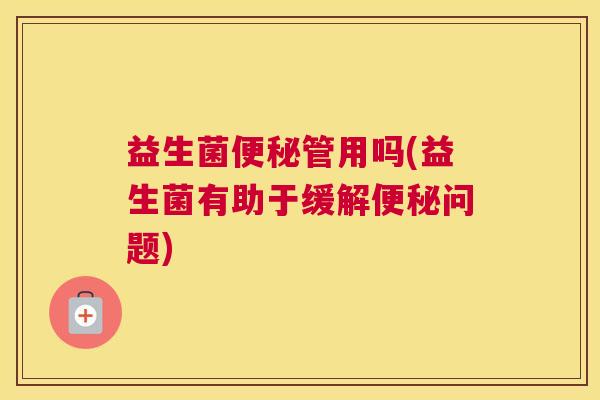 益生菌便秘管用吗(益生菌有助于缓解便秘问题)