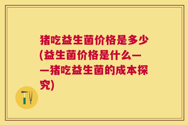 猪吃益生菌价格是多少(益生菌价格是什么——猪吃益生菌的成本探究)