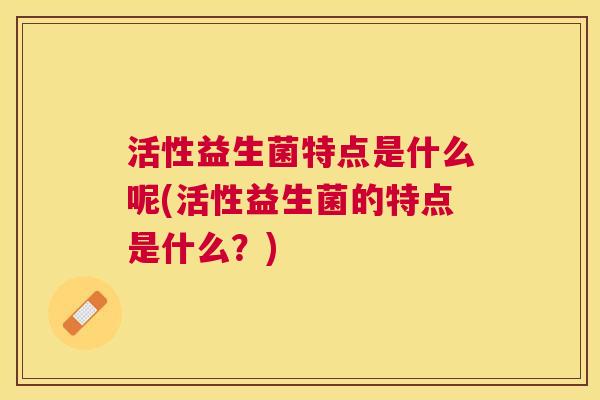 活性益生菌特点是什么呢(活性益生菌的特点是什么？)