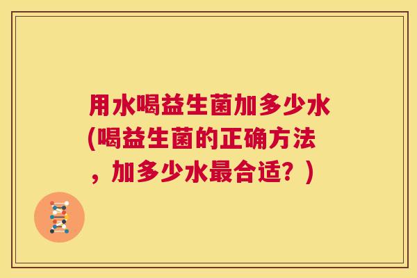 用水喝益生菌加多少水(喝益生菌的正确方法，加多少水最合适？)