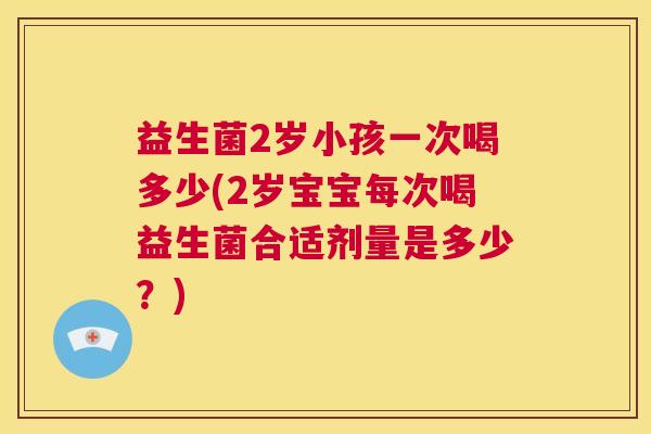 益生菌2岁小孩一次喝多少(2岁宝宝每次喝益生菌合适剂量是多少？)