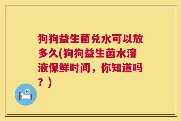 狗狗益生菌兑水可以放多久(狗狗益生菌水溶液保鲜时间，你知道吗？)