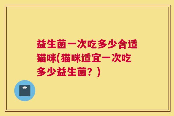 益生菌一次吃多少合适猫咪(猫咪适宜一次吃多少益生菌？)