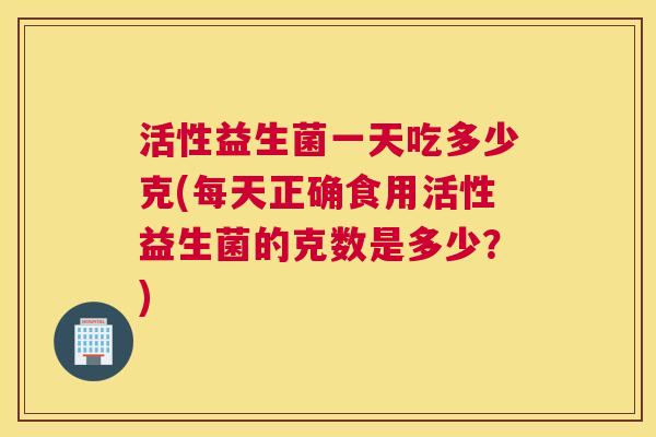 活性益生菌一天吃多少克(每天正确食用活性益生菌的克数是多少？)