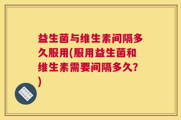 益生菌与维生素间隔多久服用(服用益生菌和维生素需要间隔多久？)
