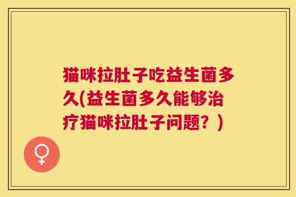 猫咪拉肚子吃益生菌多久(益生菌多久能够治疗猫咪拉肚子问题？)