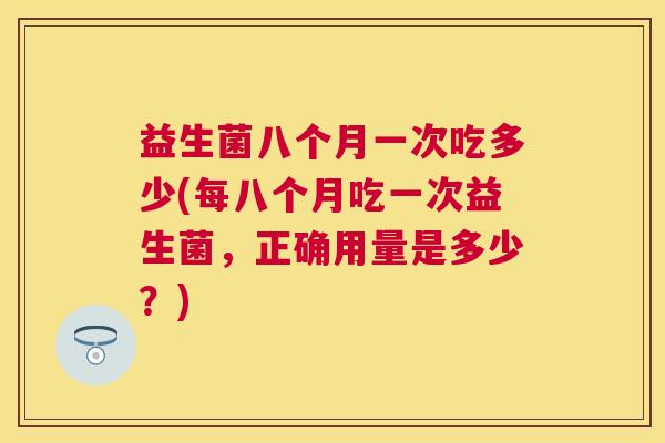 益生菌八个月一次吃多少(每八个月吃一次益生菌，正确用量是多少？)