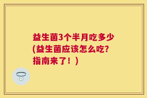 益生菌3个半月吃多少(益生菌应该怎么吃？指南来了！)
