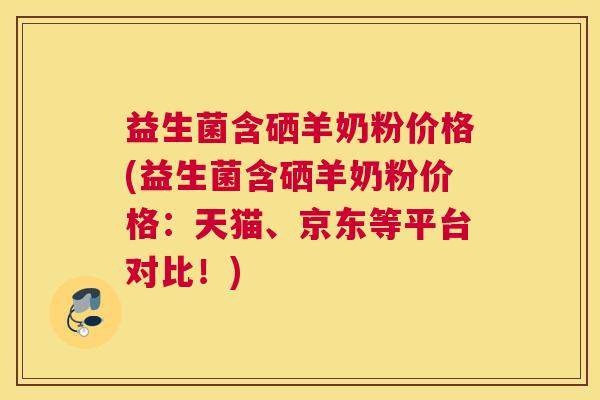 益生菌含硒羊奶粉价格(益生菌含硒羊奶粉价格：天猫、京东等平台对比！)