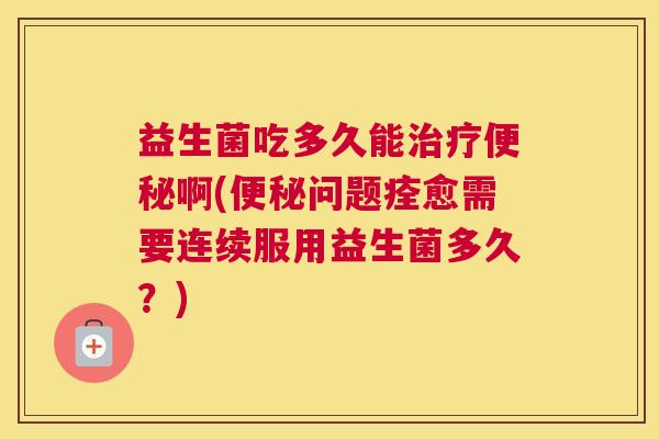 益生菌吃多久能治疗便秘啊(便秘问题痊愈需要连续服用益生菌多久？)