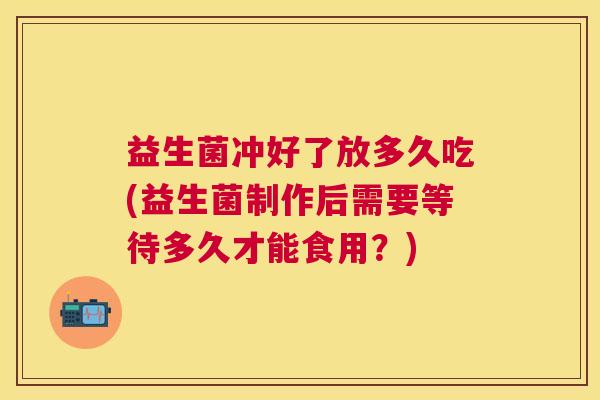 益生菌冲好了放多久吃(益生菌制作后需要等待多久才能食用？)