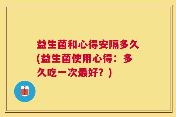 益生菌和心得安隔多久(益生菌使用心得：多久吃一次最好？)