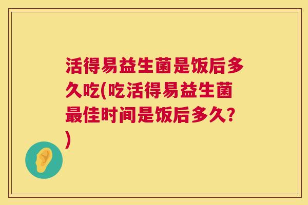 活得易益生菌是饭后多久吃(吃活得易益生菌最佳时间是饭后多久？)