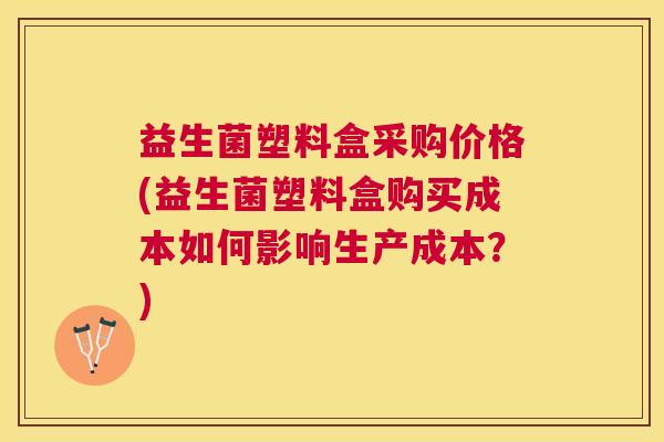 益生菌塑料盒采购价格(益生菌塑料盒购买成本如何影响生产成本？)