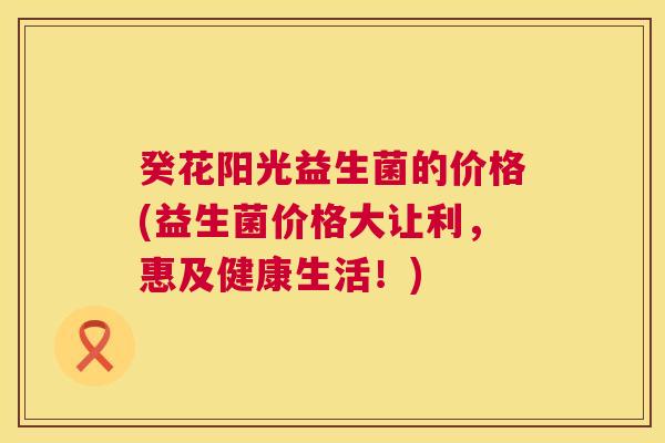 癸花阳光益生菌的价格(益生菌价格大让利，惠及健康生活！)