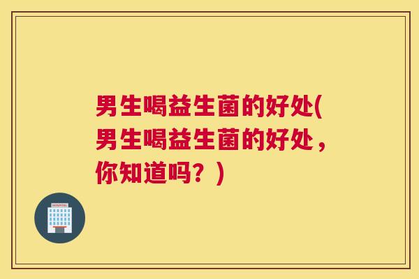 男生喝益生菌的好处(男生喝益生菌的好处，你知道吗？)