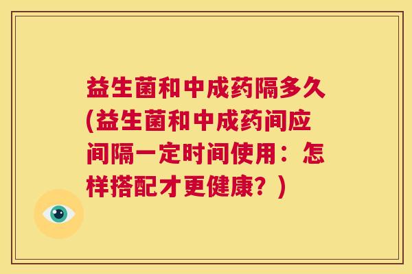 益生菌和中成药隔多久(益生菌和中成药间应间隔一定时间使用：怎样搭配才更健康？)