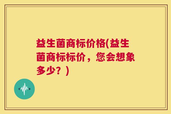 益生菌商标价格(益生菌商标标价，您会想象多少？)